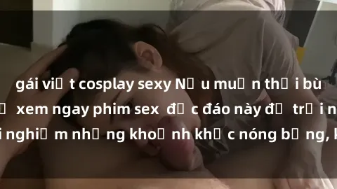 gái việt cosplay sexy Nếu muốn thổi bùng lửa tình, hãy thử xem ngay phim sex  độc đáo này để trải nghiệm những khoảnh khắc nóng bỏng, kích thích khó cưỡng.