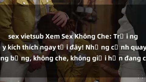 sex vietsub Xem Sex Không Che: Trải nghiệm mới lạ và đầy kích thích ngay tại đây! Những cảnh quay nóng bỏng, không che, không giới hạn đang chờ đón bạn. Đừng bỏ lỡ!