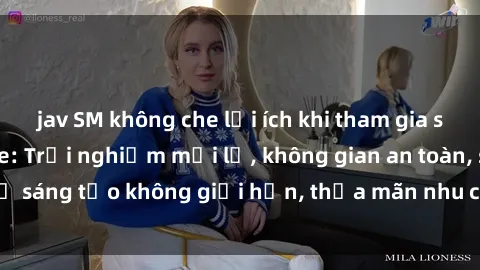 jav SM không che lợi ích khi tham gia sex online không che: Trải nghiệm mới lạ, không gian an toàn, sự sáng tạo không giới hạn, thỏa mãn nhu cầu tình dục của bạn.