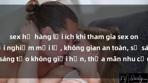 sex họ hàng lợi ích khi tham gia sex online không che: Trải nghiệm mới lạ, không gian an toàn, sự sáng tạo không giới hạn, thỏa mãn nhu cầu tình dục của bạn.