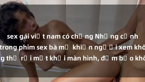 sex gái việt nam có chồng Những cảnh quay nóng bỏng trong phim sex bà mẹ khiến người xem không thể rời mắt khỏi màn hình, đảm bảo không làm bạn thất vọng!