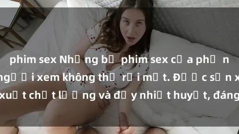 phim sex Những bộ phim sex của phụ nữ lớn tuổi khiến người xem không thể rời mắt. Được sản xuất chất lượng và đầy nhiệt huyết, đáng xem và trải nghiệm.