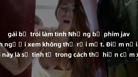 gái bị trói làm tình Những bộ phim jav SM không che khiến người xem không thể rời mắt. Điểm nổi bật của thể loại này là sự tinh tế trong cách thể hiện cảm xúc và sự hấp dẫn của những cảnh quay.