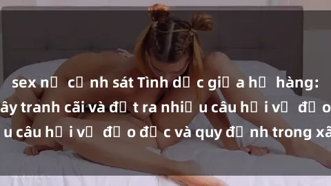 sex nữ cảnh sát Tình dục giữa họ hàng: Những sự kiện gây tranh cãi và đặt ra nhiều câu hỏi về đạo đức và quy định trong xã hội.