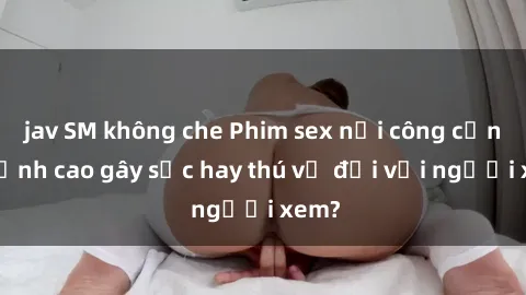 jav SM không che Phim sex nơi công cộng: Đỉnh cao gây sốc hay thú vị đối với người xem?