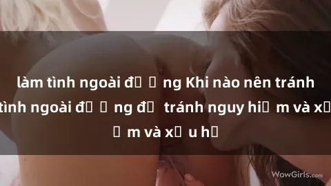 làm tình ngoài đường Khi nào nên tránh làm tình ngoài đường để tránh nguy hiểm và xấu hổ