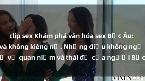 clip sex Khám phá văn hóa sex Bắc Âu: Sự tự do, đa dạng và không kiêng nể. Những điều không ngờ về quan niệm và thái độ của người Bắc Âu đối với tình dục.