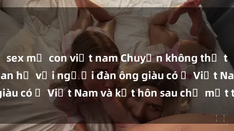 sex mẹ con việt nam Chuyện không thể tin nổi: Gái Tây quan hệ với người đàn ông giàu có ở Việt Nam và kết hôn sau chỉ một tháng