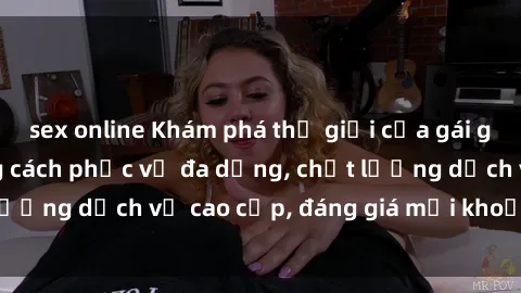 sex online Khám phá thế giới của gái gọi Việt Nam: Phong cách phục vụ đa dạng, chất lượng dịch vụ cao cấp, đáng giá mọi khoản chi phí