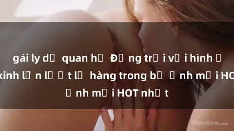 gái ly dị quan hệ Động trời với hình ảnh gái xinh lần lượt lộ hàng trong bộ ảnh mới HOT nhất