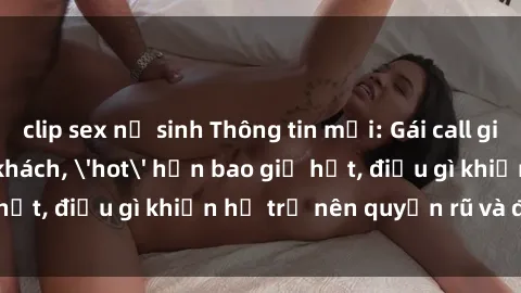 clip sex nữ sinh Thông tin mới: Gái call girl Việt Nam đắt khách, 'hot' hơn bao giờ hết, điều gì khiến họ trở nên quyến rũ và đáng chú ý?