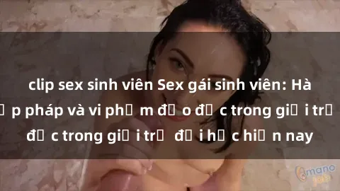 clip sex sinh viên Sex gái sinh viên: Hành vi gấu không hợp pháp và vi phạm đạo đức trong giới trẻ đại học hiện nay