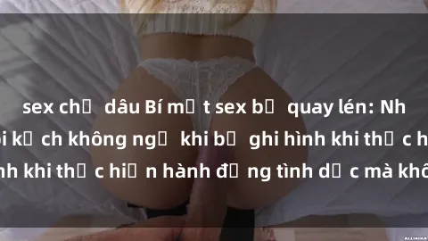 sex chị dâu Bí mật sex bị quay lén: Những hậu quả và bi kịch không ngờ khi bị ghi hình khi thực hiện hành động tình dục mà không biết.