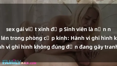 sex gái việt xinh đẹp Sinh viên là nạn nhân của video quay lén trong phòng cấp kính: Hành vi ghi hình không đúng đắn đang gây tranh cãi lớn