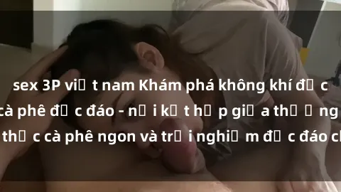sex 3P việt nam Khám phá không khí độc đáo tại sex quán cà phê độc đáo - nơi kết hợp giữa thưởng thức cà phê ngon và trải nghiệm độc đáo của không gian sex shop.