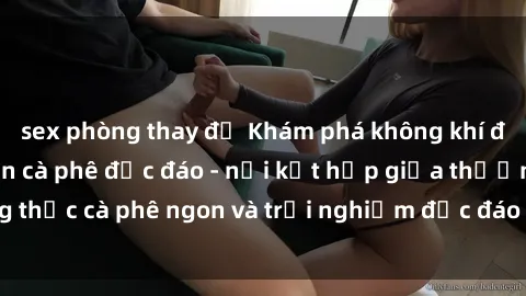 sex phòng thay đồ Khám phá không khí độc đáo tại sex quán cà phê độc đáo - nơi kết hợp giữa thưởng thức cà phê ngon và trải nghiệm độc đáo của không gian sex shop.