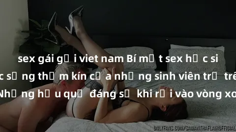 sex gái gọi viet nam Bí mật sex học sinh không che: Cuộc sống thầm kín của những sinh viên trẻ trên trường. Những hậu quả đáng sợ khi rơi vào vòng xoáy của tình dục từ tuổi mới lớn.