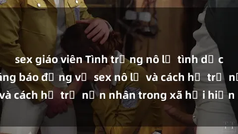 sex giáo viên Tình trạng nô lệ tình dục: Những thực tế đáng báo động về sex nô lệ và cách hỗ trợ nạn nhân trong xã hội hiện nay