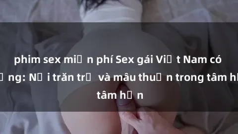phim sex miễn phí Sex gái Việt Nam có chồng: Nỗi trăn trở và mâu thuẫn trong tâm hồn