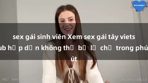 sex gái sinh viên Xem sex gái tây vietsub hấp dẫn không thể bỏ lỡ chỉ trong phút