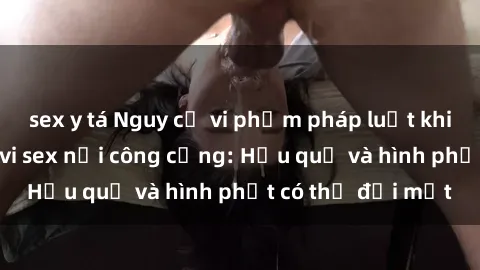 sex y tá Nguy cơ vi phạm pháp luật khi thực hiện hành vi sex nơi công cộng: Hậu quả và hình phạt có thể đối mặt
