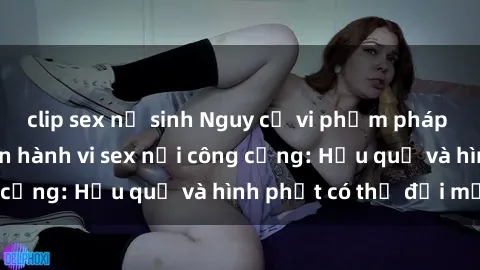 clip sex nữ sinh Nguy cơ vi phạm pháp luật khi thực hiện hành vi sex nơi công cộng: Hậu quả và hình phạt có thể đối mặt
