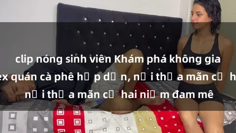 clip nóng sinh viên Khám phá không gian độc đáo tại sex quán cà phê hấp dẫn, nơi thỏa mãn cả hai niềm đam mê