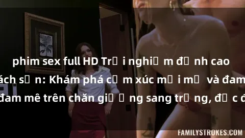 phim sex full HD Trải nghiệm đỉnh cao tình yêu tại sex khách sạn: Khám phá cảm xúc mới mẻ và đam mê trên chăn giường sang trọng, độc đáo, không giới hạn.