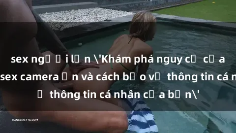 sex người lớn 'Khám phá nguy cơ của việc sử dụng sex camera ẩn và cách bảo vệ thông tin cá nhân của bạn'