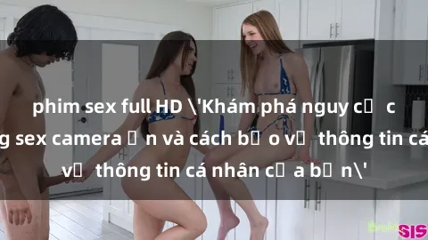 phim sex full HD 'Khám phá nguy cơ của việc sử dụng sex camera ẩn và cách bảo vệ thông tin cá nhân của bạn'