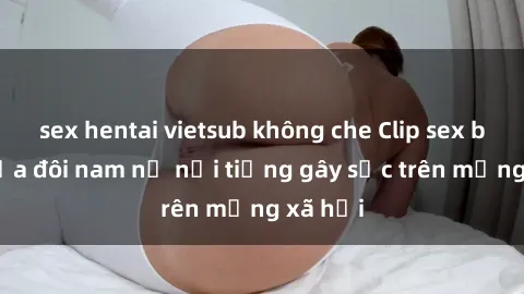 sex hentai vietsub không che Clip sex bị lộ của đôi nam nữ nổi tiếng gây sốc trên mạng xã hội
