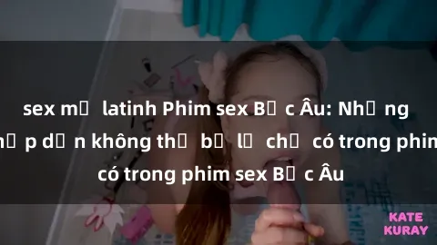 sex mỹ latinh Phim sex Bắc Âu: Những cảnh nóng hấp dẫn không thể bỏ lỡ chỉ có trong phim sex Bắc Âu
