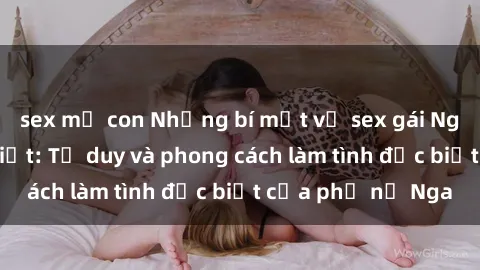 sex mẹ con Những bí mật về sex gái Nga mà bạn chưa biết: Tư duy và phong cách làm tình đặc biệt của phụ nữ Nga