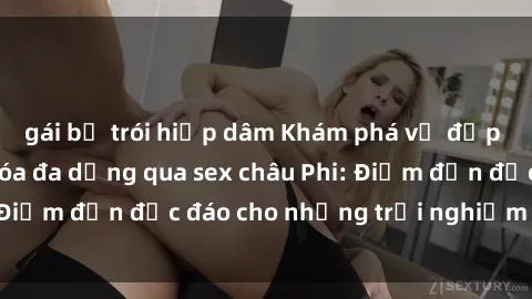 gái bị trói hiếp dâm Khám phá vẻ đẹp tự nhiên và văn hóa đa dạng qua sex châu Phi: Điểm đến độc đáo cho những trải nghiệm khó quên
