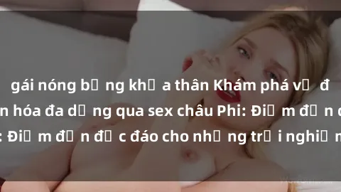 gái nóng bỏng khỏa thân Khám phá vẻ đẹp tự nhiên và văn hóa đa dạng qua sex châu Phi: Điểm đến độc đáo cho những trải nghiệm khó quên