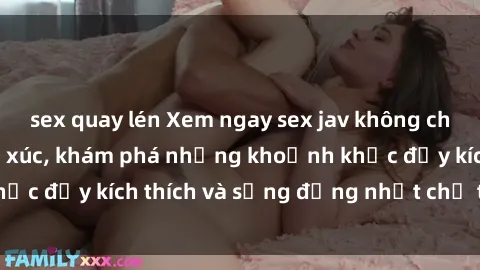 sex quay lén Xem ngay sex jav không che để thỏa mãn cảm xúc, khám phá những khoảnh khắc đầy kích thích và sống động nhất chỉ trong click!