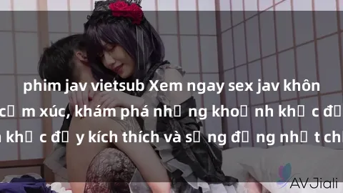 phim jav vietsub Xem ngay sex jav không che để thỏa mãn cảm xúc, khám phá những khoảnh khắc đầy kích thích và sống động nhất chỉ trong click!