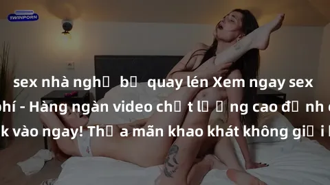 sex nhà nghỉ bị quay lén Xem ngay sex jav full HD miễn phí - Hàng ngàn video chất lượng cao đỉnh cao chỉ cần click vào ngay! Thỏa mãn khao khát không giới hạn, đón chờ những trải nghiệm mới lạ!