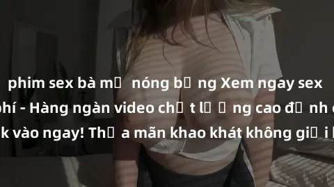 phim sex bà mẹ nóng bỏng Xem ngay sex jav full HD miễn phí - Hàng ngàn video chất lượng cao đỉnh cao chỉ cần click vào ngay! Thỏa mãn khao khát không giới hạn, đón chờ những trải nghiệm mới lạ!