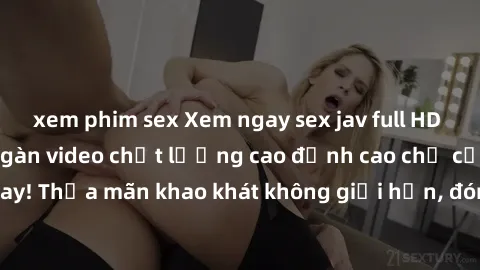 xem phim sex Xem ngay sex jav full HD miễn phí - Hàng ngàn video chất lượng cao đỉnh cao chỉ cần click vào ngay! Thỏa mãn khao khát không giới hạn, đón chờ những trải nghiệm mới lạ!