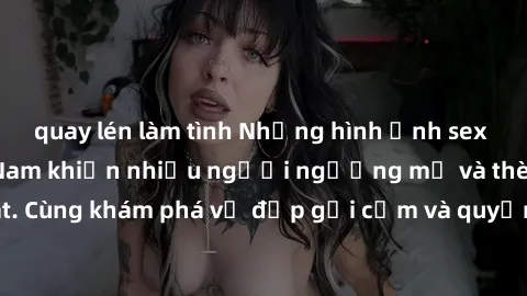 quay lén làm tình Những hình ảnh sex gái sinh viên Việt Nam khiến nhiều người ngưỡng mộ và thèm khát. Cùng khám phá vẻ đẹp gợi cảm và quyến rũ của những cô gái trẻ này.