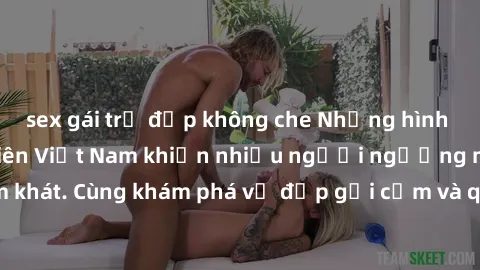 sex gái trẻ đẹp không che Những hình ảnh sex gái sinh viên Việt Nam khiến nhiều người ngưỡng mộ và thèm khát. Cùng khám phá vẻ đẹp gợi cảm và quyến rũ của những cô gái trẻ này.