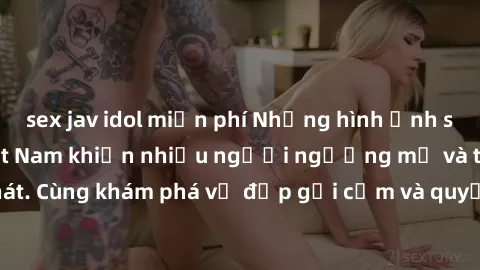 sex jav idol miễn phí Những hình ảnh sex gái sinh viên Việt Nam khiến nhiều người ngưỡng mộ và thèm khát. Cùng khám phá vẻ đẹp gợi cảm và quyến rũ của những cô gái trẻ này.