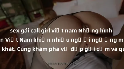 sex gái call girl việt nam Những hình ảnh sex gái sinh viên Việt Nam khiến nhiều người ngưỡng mộ và thèm khát. Cùng khám phá vẻ đẹp gợi cảm và quyến rũ của những cô gái trẻ này.