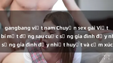 gangbang việt nam Chuyện sex gái Việt có chồng: Những bí mật đằng sau cuộc sống gia đình đầy nhiệt huyết và cảm xúc