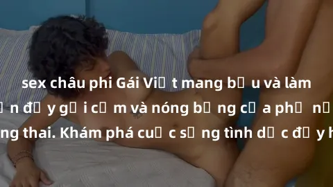 sex châu phi Gái Việt mang bầu và làm tình: Màn trình diễn đầy gợi cảm và nóng bỏng của phụ nữ mang thai. Khám phá cuộc sống tình dục đầy hấp dẫn và mới lạ của họ!
