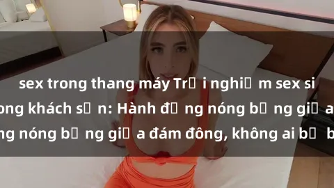 sex trong thang máy Trải nghiệm sex sinh viên sôi động trong khách sạn: Hành động nóng bỏng giữa đám đông, không ai bị bỏ lỡ