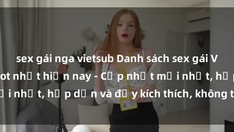 sex gái nga vietsub Danh sách sex gái Việt Nam sinh viên hot nhất hiện nay - Cập nhật mới nhất, hấp dẫn và đầy kích thích, không thể bỏ qua!
