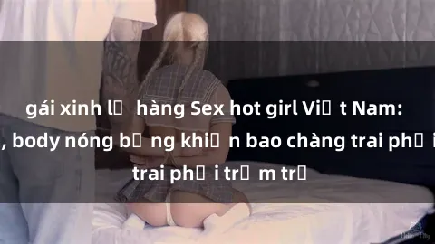 gái xinh lộ hàng Sex hot girl Việt Nam: Mặt xinh, body nóng bỏng khiến bao chàng trai phải trầm trồ