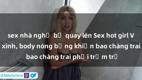 sex nhà nghỉ bị quay lén Sex hot girl Việt Nam: Mặt xinh, body nóng bỏng khiến bao chàng trai phải trầm trồ